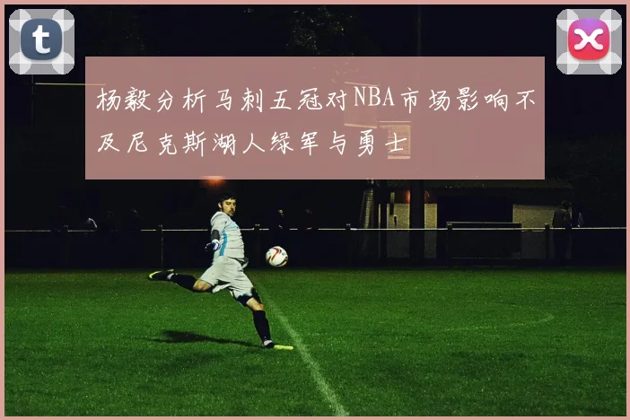 杨毅分析马刺五冠对NBA市场影响不及尼克斯湖人绿军与勇士