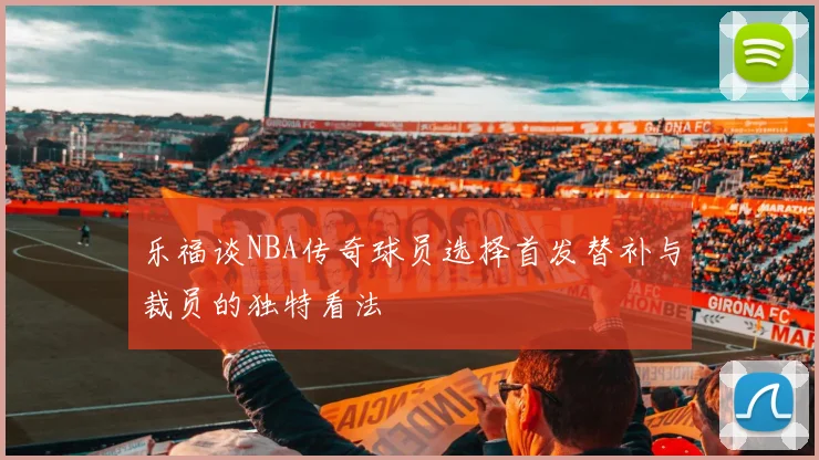 乐福谈NBA传奇球员选择首发替补与裁员的独特看法