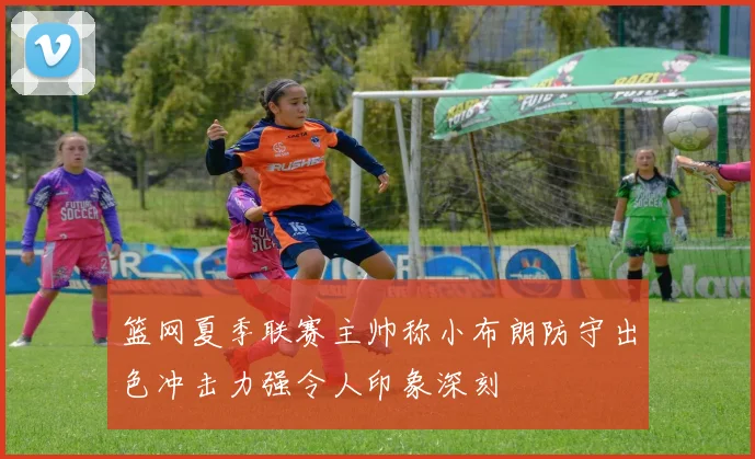 篮网夏季联赛主帅称小布朗防守出色冲击力强令人印象深刻