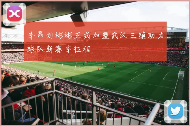 李昂刘彬彬正式加盟武汉三镇助力球队新赛季征程
