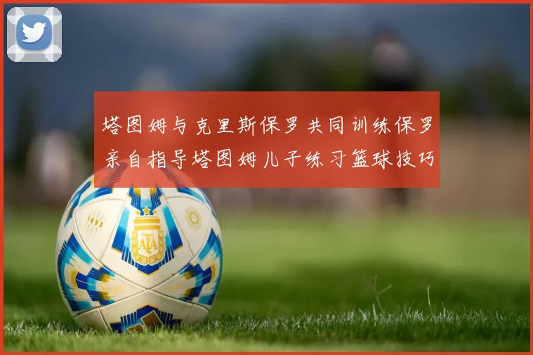 塔图姆与克里斯保罗共同训练保罗亲自指导塔图姆儿子练习篮球技巧