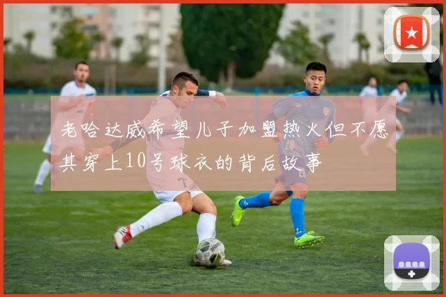 老哈达威希望儿子加盟热火但不愿其穿上10号球衣的背后故事